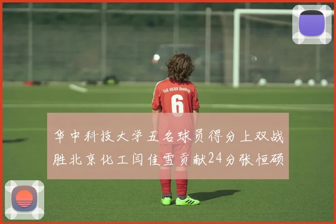 华中科技大学五名球员得分上双战胜北京化工闫佳雪贡献24分张恒硕斩获25分8篮板8助攻