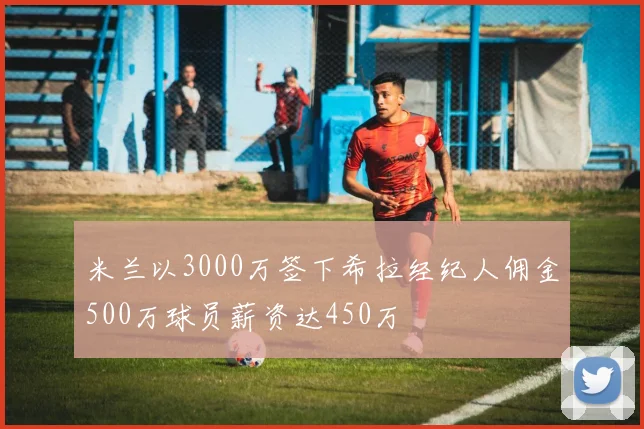 米兰以3000万签下希拉经纪人佣金500万球员薪资达450万