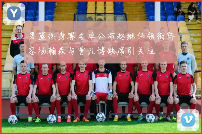 男篮热身赛名单公布赵继伟领衔阵容杨瀚森与曾凡博缺席引关注