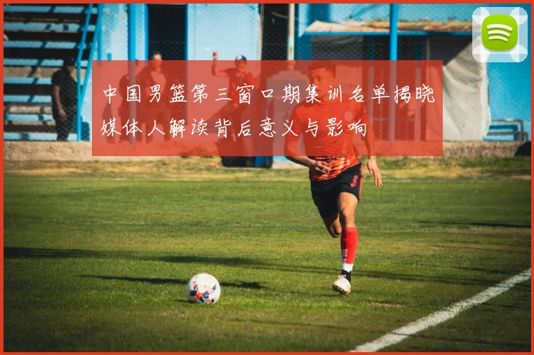 中国男篮第三窗口期集训名单揭晓媒体人解读背后意义与影响