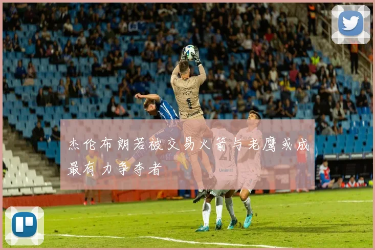 杰伦布朗若被交易火箭与老鹰或成最有力争夺者