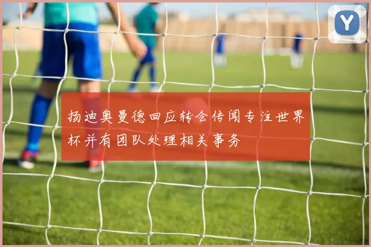 扬迪奥曼德回应转会传闻专注世界杯并有团队处理相关事务