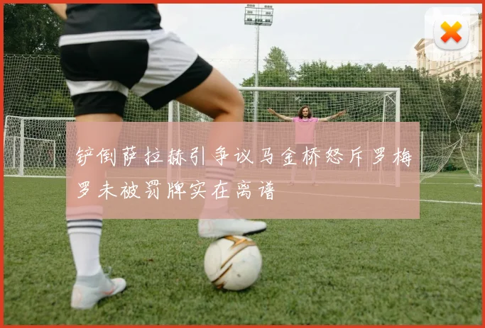铲倒萨拉赫引争议马金桥怒斥罗梅罗未被罚牌实在离谱