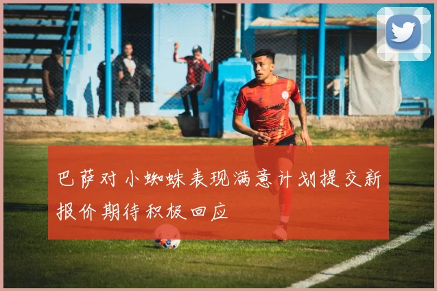 巴萨对小蜘蛛表现满意计划提交新报价期待积极回应