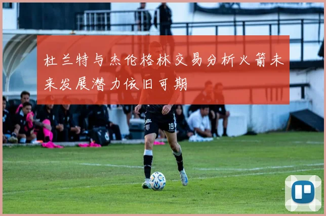 杜兰特与杰伦格林交易分析火箭未来发展潜力依旧可期