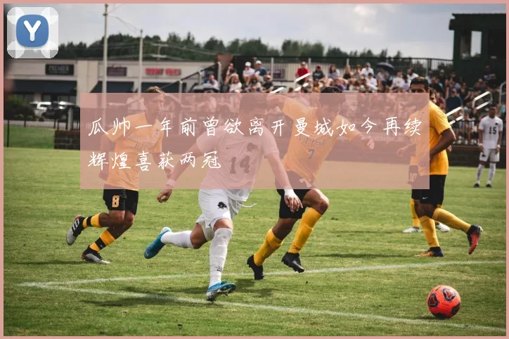 瓜帅一年前曾欲离开曼城如今再续辉煌喜获两冠