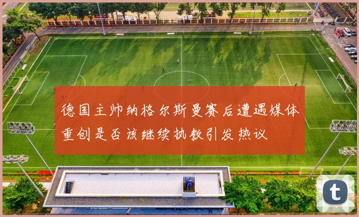 德国主帅纳格尔斯曼赛后遭遇媒体重创是否该继续执教引发热议