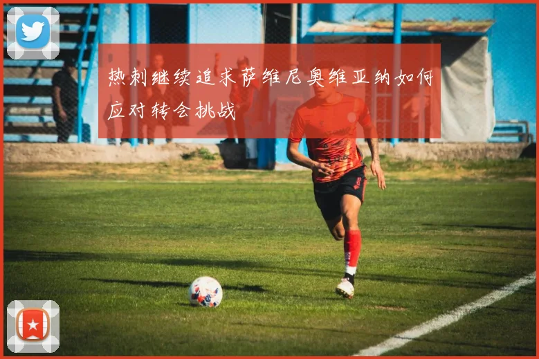 热刺继续追求萨维尼奥维亚纳如何应对转会挑战
