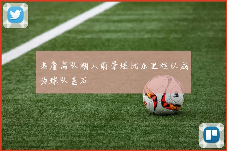 老詹离队湖人前景堪忧东里难以成为球队基石