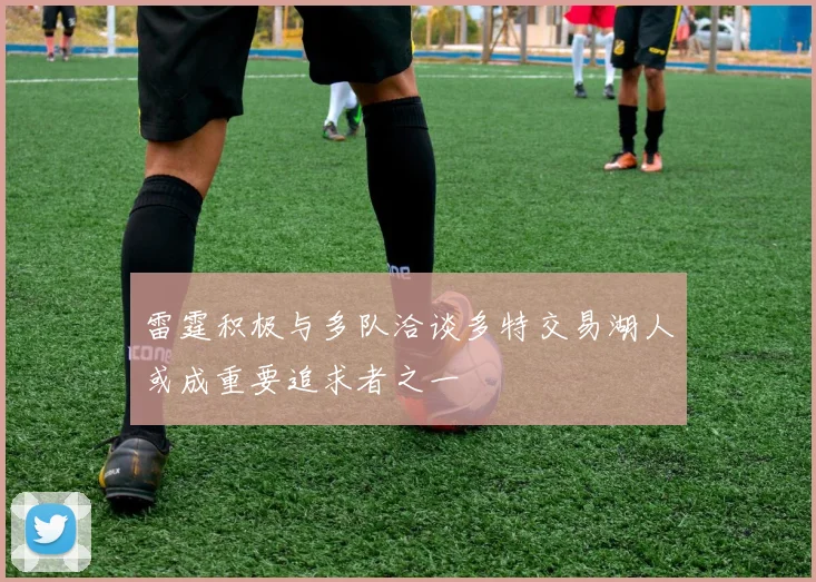 雷霆积极与多队洽谈多特交易湖人或成重要追求者之一