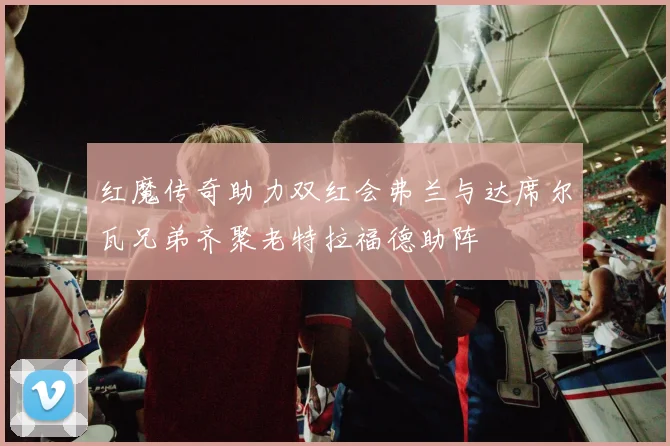 红魔传奇助力双红会弗兰与达席尔瓦兄弟齐聚老特拉福德助阵