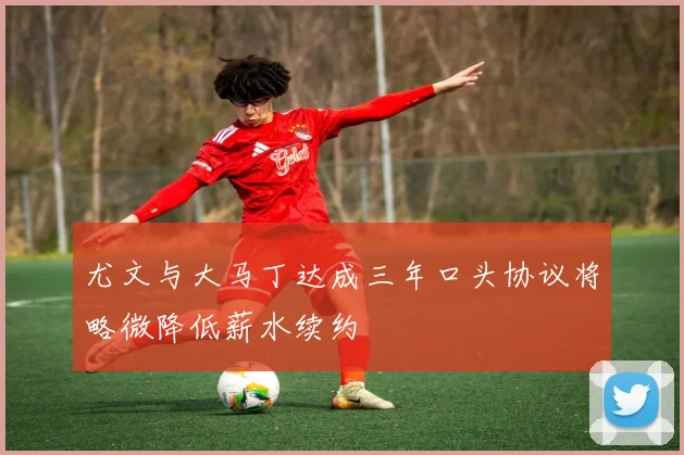 尤文与大马丁达成三年口头协议将略微降低薪水续约