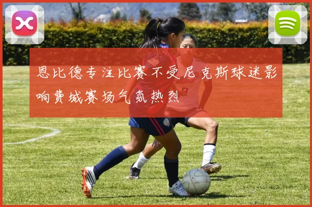恩比德专注比赛不受尼克斯球迷影响费城赛场气氛热烈