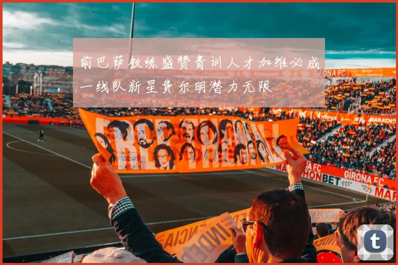 前巴萨教练盛赞青训人才加维必成一线队新星费尔明潜力无限