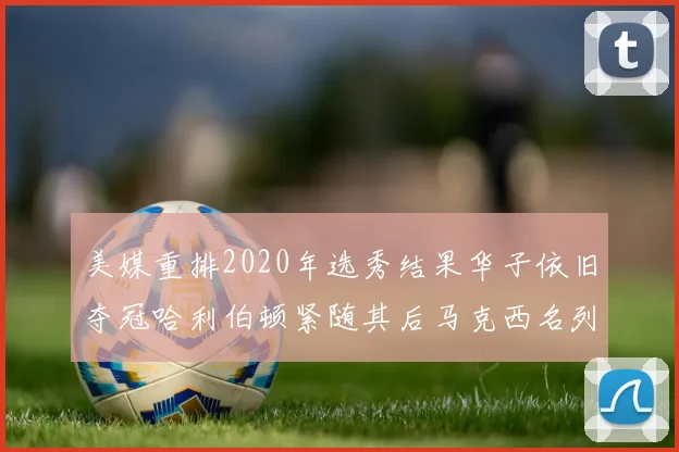 美媒重排2020年选秀结果华子依旧夺冠哈利伯顿紧随其后马克西名列第三