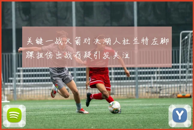 关键一战火箭对决湖人杜兰特左脚踝扭伤出战存疑引发关注