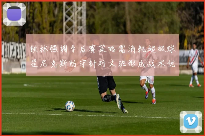 铁林强调季后赛策略需消耗超级球星尼克斯防守针对文班形成战术优势