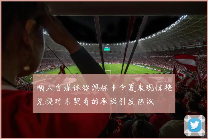 湖人自媒体称佩林卡今夏表现惊艳兑现对东契奇的承诺引发热议