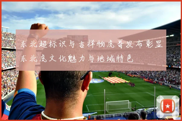 东北超标识与吉祥物虎哥发布彰显东北虎文化魅力与地域特色