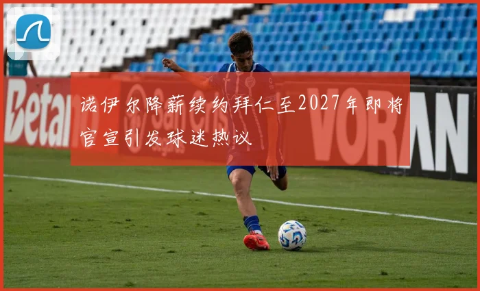 诺伊尔降薪续约拜仁至2027年即将官宣引发球迷热议
