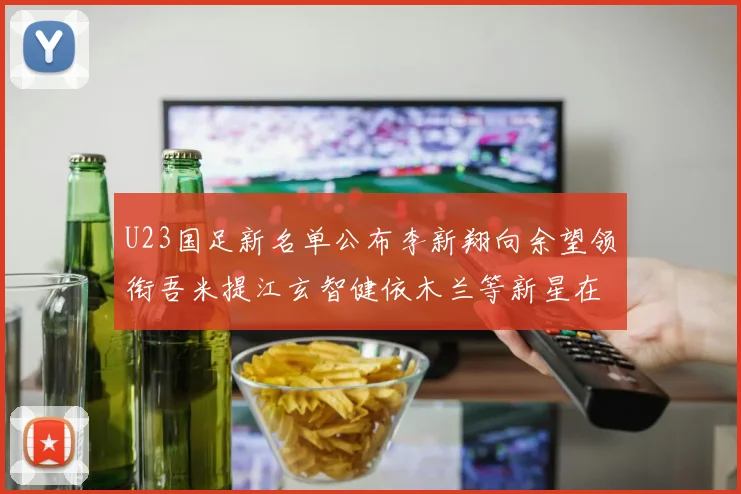 U23国足新名单公布李新翔向余望领衔吾米提江玄智健依木兰等新星在列