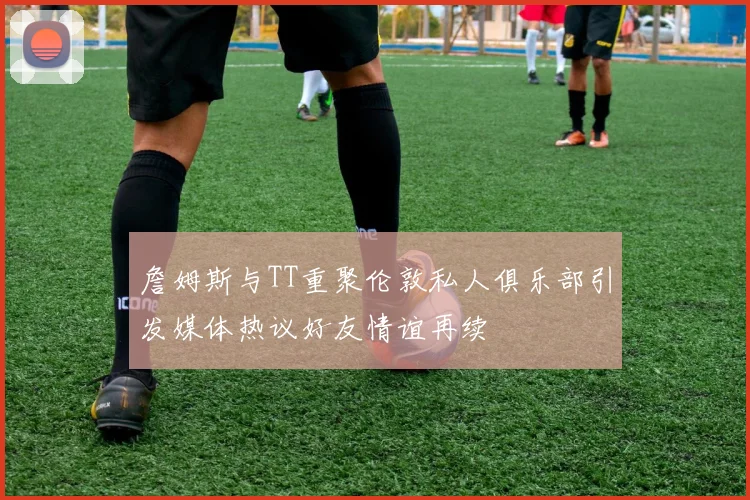 詹姆斯与TT重聚伦敦私人俱乐部引发媒体热议好友情谊再续