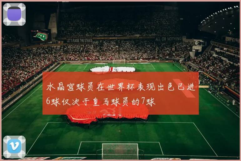水晶宫球员在世界杯表现出色已进6球仅次于皇马球员的7球