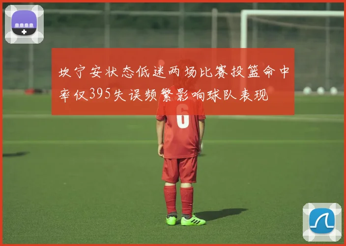 坎宁安状态低迷两场比赛投篮命中率仅395失误频繁影响球队表现