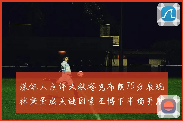 媒体人点评大秋塔克布朗79分表现林秉圣成关键因素王博下半场弃用孙铭徽引发热议